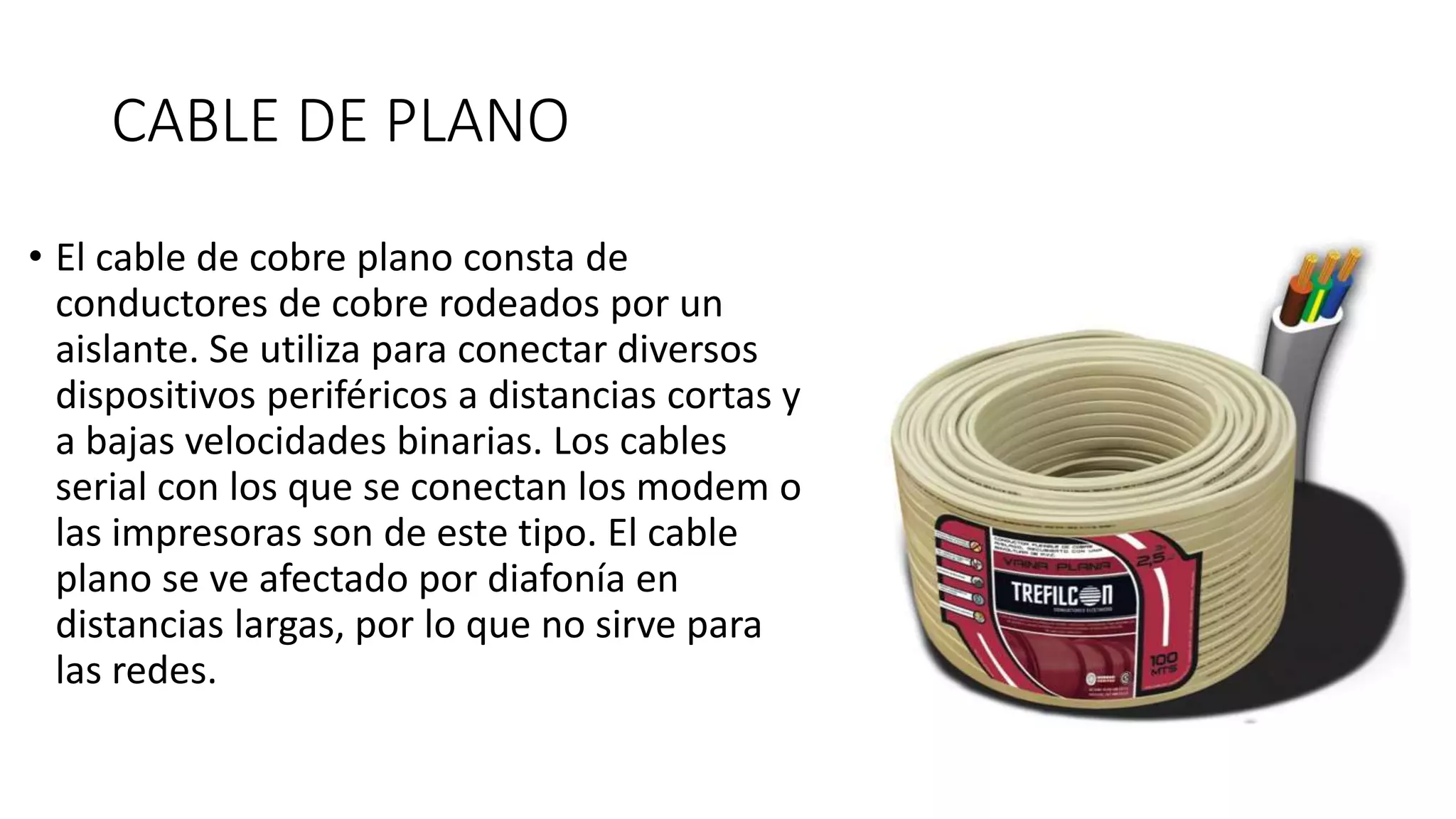 CABLE DE PLANO
• El cable de cobre plano consta de
conductores de cobre rodeados por un
aislante. Se utiliza para conectar diversos
dispositivos periféricos a distancias cortas y
a bajas velocidades binarias. Los cables
serial con los que se conectan los modem o
las impresoras son de este tipo. El cable
plano se ve afectado por diafonía en
distancias largas, por lo que no sirve para
las redes.
 