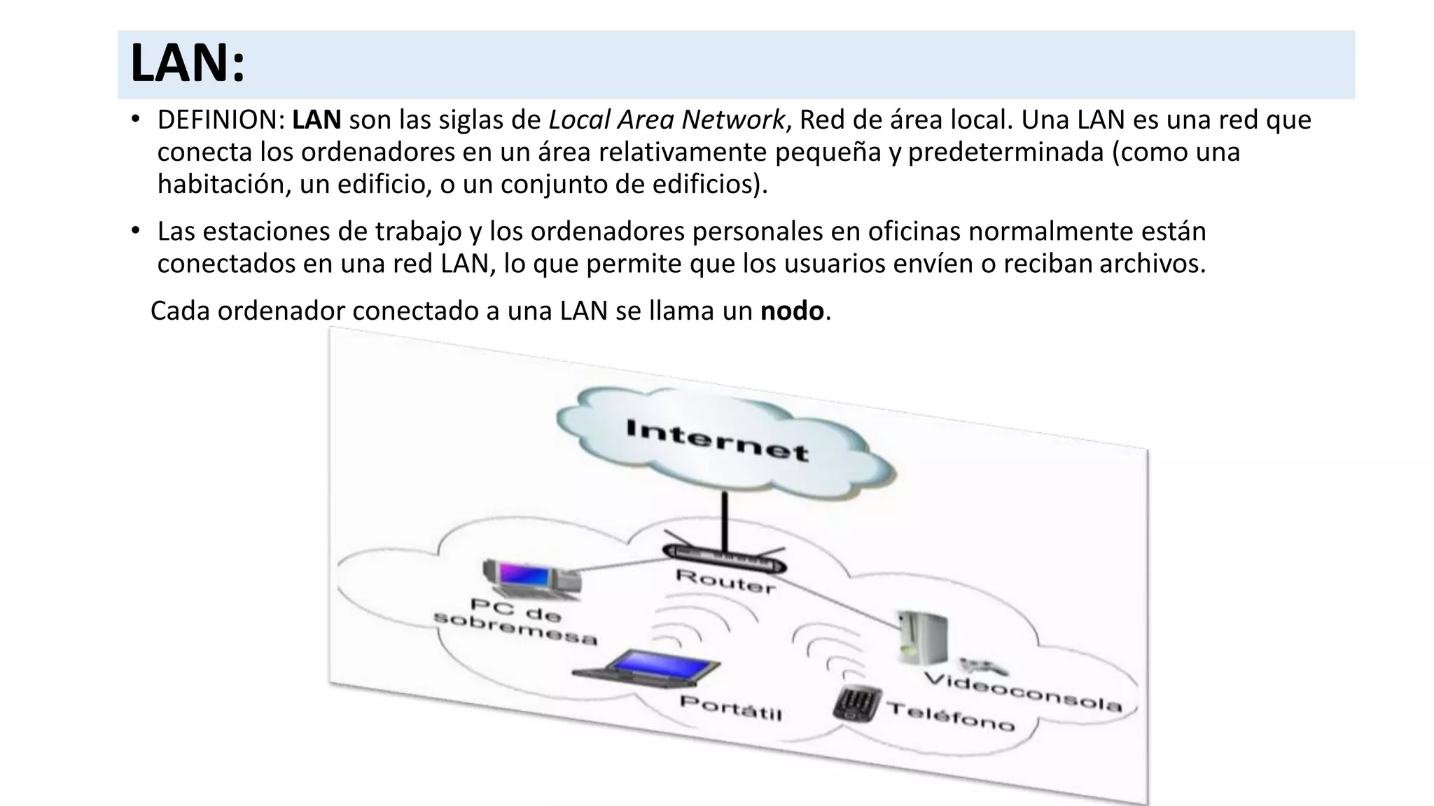 LAN:
• DEFINION: LAN son las siglas de Local Area Network, Red de área local. Una LAN es una red que
conecta los ordenadores en un área relativamente pequeña y predeterminada (como una
habitación, un edificio, o un conjunto de edificios).
• Las estaciones de trabajo y los ordenadores personales en oficinas normalmente están
conectados en una red LAN, lo que permite que los usuarios envíen o reciban archivos.
Cada ordenador conectado a una LAN se llama un nodo.
 