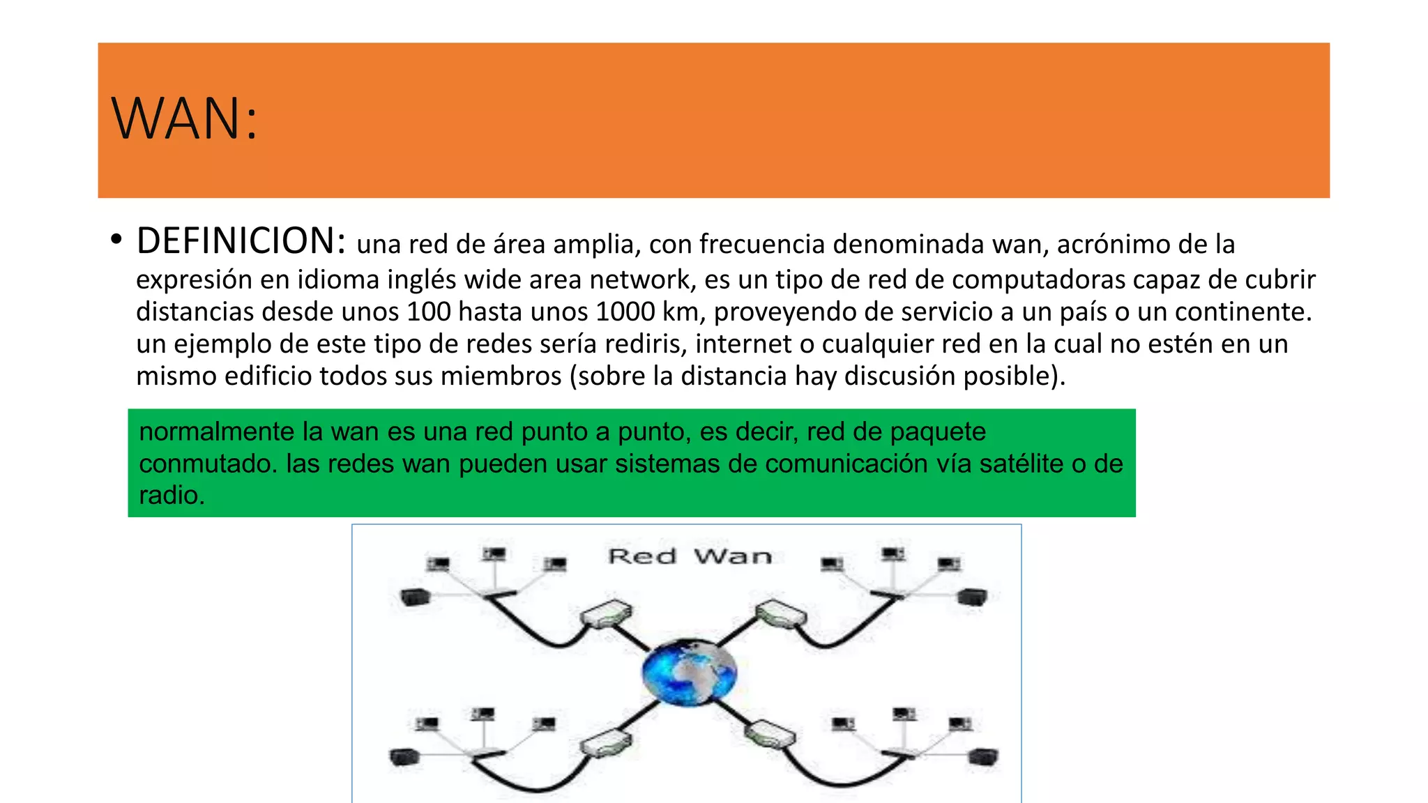WAN:
• DEFINICION: una red de área amplia, con frecuencia denominada wan, acrónimo de la
expresión en idioma inglés wide area network, es un tipo de red de computadoras capaz de cubrir
distancias desde unos 100 hasta unos 1000 km, proveyendo de servicio a un país o un continente.
un ejemplo de este tipo de redes sería rediris, internet o cualquier red en la cual no estén en un
mismo edificio todos sus miembros (sobre la distancia hay discusión posible).
normalmente la wan es una red punto a punto, es decir, red de paquete
conmutado. las redes wan pueden usar sistemas de comunicación vía satélite o de
radio.
 