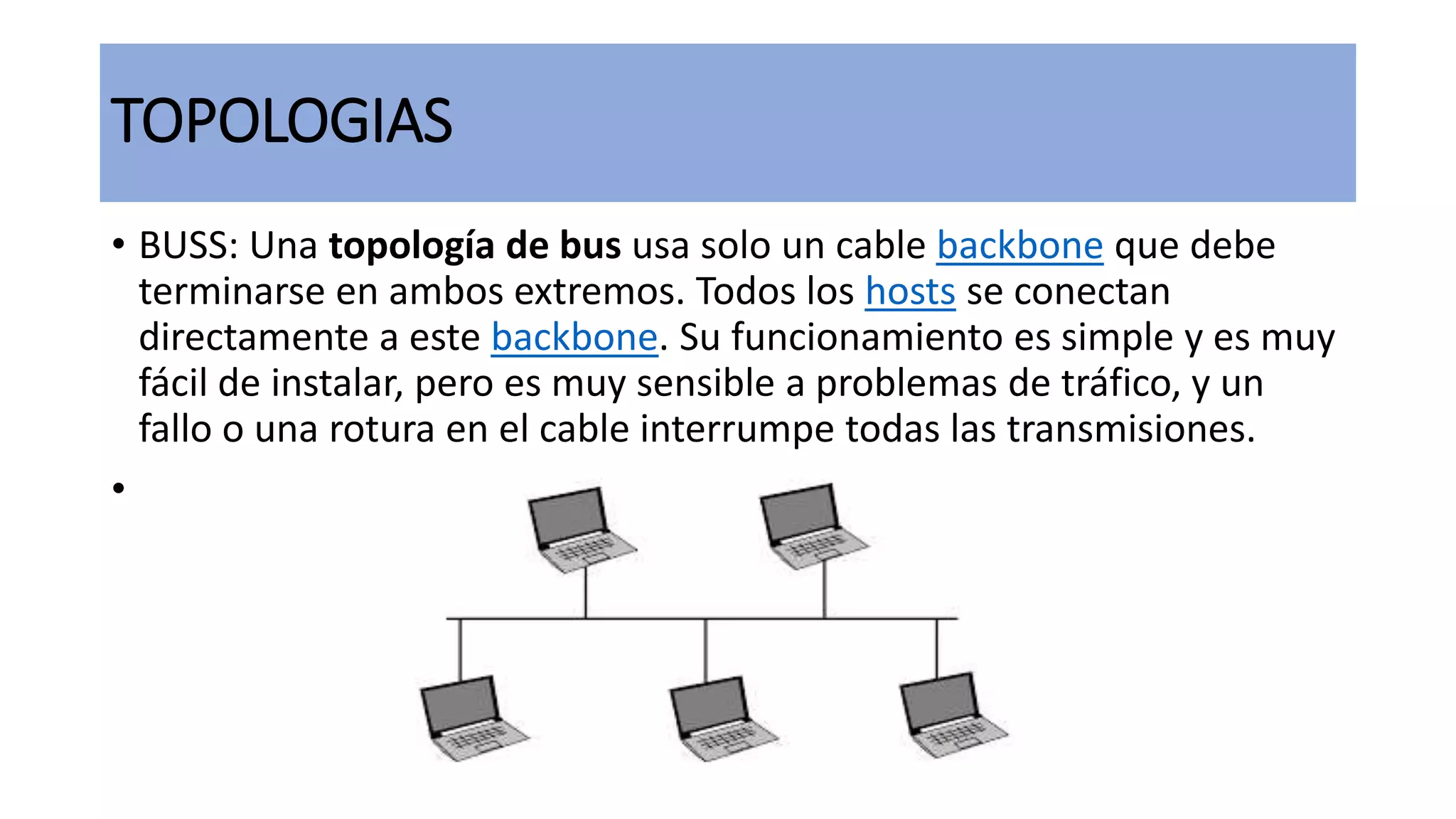 TOPOLOGIAS
• BUSS: Una topología de bus usa solo un cable backbone que debe
terminarse en ambos extremos. Todos los hosts se conectan
directamente a este backbone. Su funcionamiento es simple y es muy
fácil de instalar, pero es muy sensible a problemas de tráfico, y un
fallo o una rotura en el cable interrumpe todas las transmisiones.
•
 