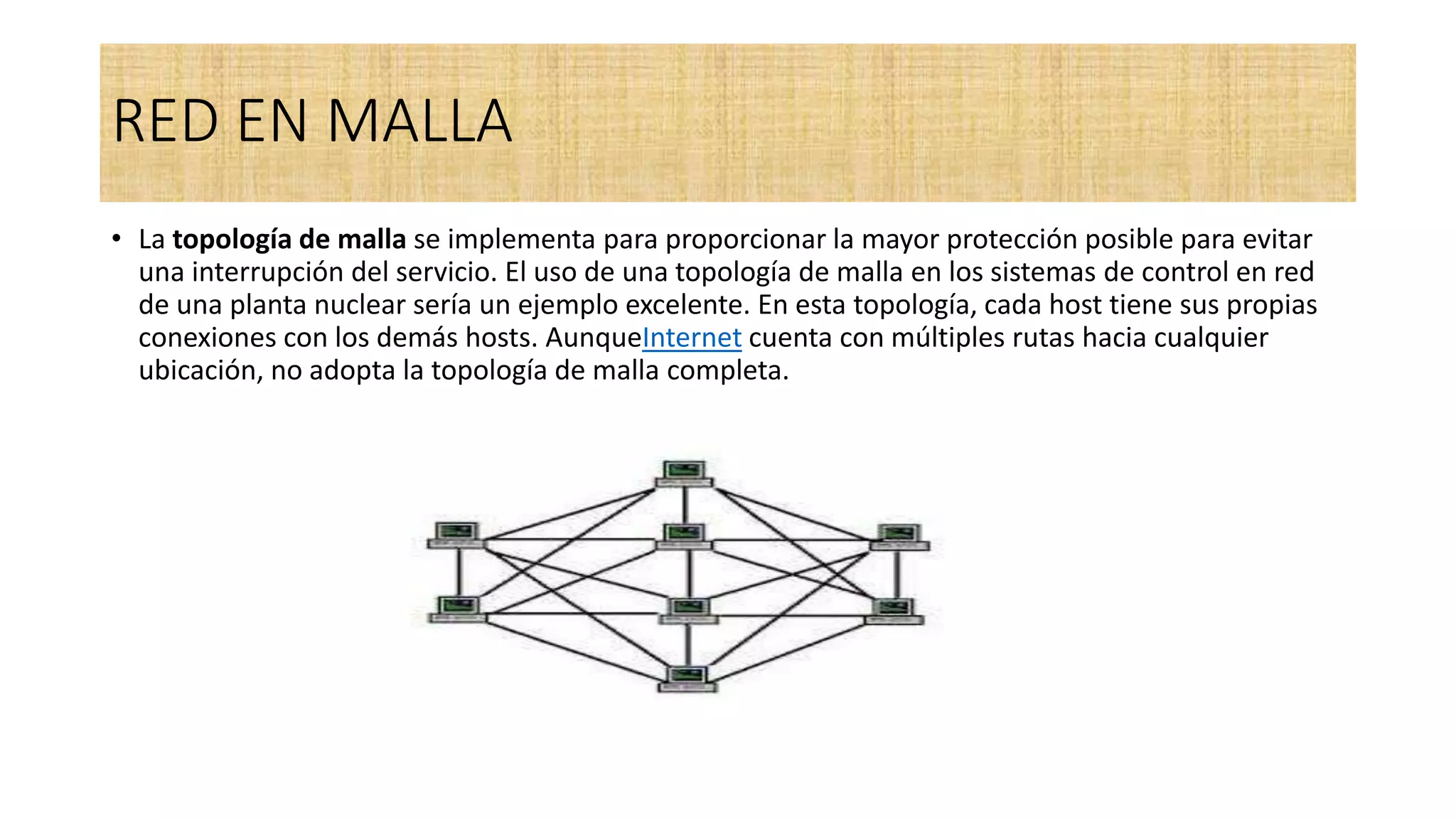 RED EN MALLA
• La topología de malla se implementa para proporcionar la mayor protección posible para evitar
una interrupción del servicio. El uso de una topología de malla en los sistemas de control en red
de una planta nuclear sería un ejemplo excelente. En esta topología, cada host tiene sus propias
conexiones con los demás hosts. AunqueInternet cuenta con múltiples rutas hacia cualquier
ubicación, no adopta la topología de malla completa.
 