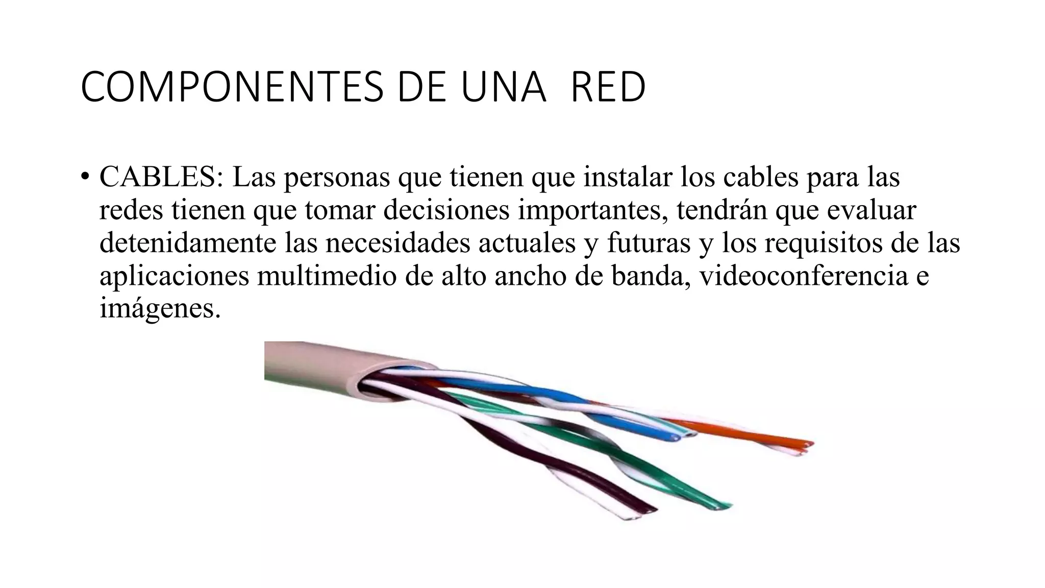 COMPONENTES DE UNA RED
• CABLES: Las personas que tienen que instalar los cables para las
redes tienen que tomar decisiones importantes, tendrán que evaluar
detenidamente las necesidades actuales y futuras y los requisitos de las
aplicaciones multimedio de alto ancho de banda, videoconferencia e
imágenes.
 
