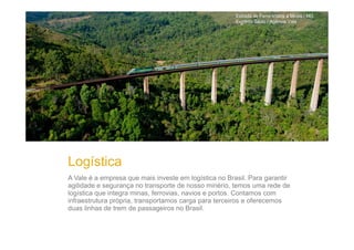 Estrada de Ferro Vitória a Minas / MG
Eugênio Sávio / Agência Vale

Logística
A Vale é a empresa que mais investe em logística no Brasil. Para garantir
agilidade e segurança no transporte de nosso minério, temos uma rede de
logística que integra minas, ferrovias, navios e portos. Contamos com
infraestrutura própria, transportamos carga para terceiros e oferecemos
duas linhas de trem de passageiros no Brasil.

 