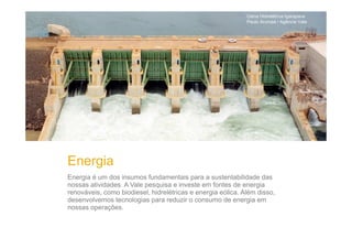 Usina Hidrelétrica Igarapava
Paulo Arumaá / Agência Vale

Energia
Energia é um dos insumos fundamentais para a sustentabilidade das
nossas atividades. A Vale pesquisa e investe em fontes de energia
renováveis, como biodiesel, hidrelétricas e energia eólica. Além disso,
desenvolvemos tecnologias para reduzir o consumo de energia em
nossas operações.

 