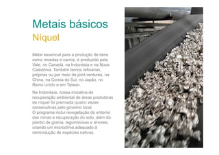 Metais básicos
Metal essencial para a produção de itens
como moedas e carros, é produzido pela
Vale, no Canadá, na Indonésia e na Nova
Caledônia. Também temos refinarias,
próprias ou por meio de joint ventures, na
China, na Coreia do Sul, no Japão, no
Reino Unido e em Taiwan.
Na Indonésia, nossa iniciativa de
recuperação ambiental de áreas produtoras
de níquel foi premiada quatro vezes
consecutivas pelo governo local.
O programa inclui revegetação do entorno
das minas e recuperação do solo, além do
plantio de grama, leguminosas e árvores,
criando um microclima adequado à
reintrodução de espécies nativas.

Refinaria de níquel - Dalian (China) - Foto: Olli Geibel

Níquel

 