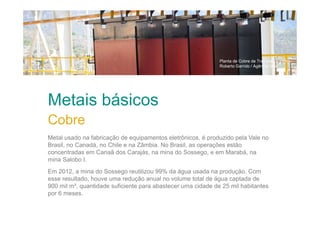 Planta de Cobre de Tres Valles / Chile
Roberto Garrido / Agência Vale

Metais básicos
Cobre
Metal usado na fabricação de equipamentos eletrônicos, é produzido pela Vale no
Brasil, no Canadá, no Chile e na Zâmbia. No Brasil, as operações estão
concentradas em Canaã dos Carajás, na mina do Sossego, e em Marabá, na
mina Salobo I.
Em 2012, a mina do Sossego reutilizou 99% da água usada na produção. Com
esse resultado, houve uma redução anual no volume total de água captada de
900 mil m³, quantidade suficiente para abastecer uma cidade de 25 mil habitantes
por 6 meses.

 