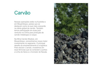 Carvão

Na Mina Carvão Moatize, em
Moçambique, concentramos nosso maior
investimento no segmento. O principal
desafio do empreendimento é a logística.
Para escoar o carvão, investimos em
duas ferrovias que se conectam a portos:
a Linha do Sena e o Corredor de Nacala.

Jining (Shandong) / China
Olli Geibel / Agência Vale

Nossas operações estão na Austrália e
em Moçambique, países que se
destacam como os que mais crescerão
na oferta global de carvão. Também
temos participação em duas joint
ventures na China para produção de
carvão metalúrgico e coque.

 