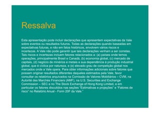 Ressalva
Esta apresentação pode incluir declarações que apresentem expectativas da Vale
sobre eventos ou resultados futuros. Todas as declarações quando baseadas em
expectativas futuras, e não em fatos históricos, envolvem vários riscos e
incertezas. A Vale não pode garantir que tais declarações venham a ser corretas.
Tais riscos e incertezas incluem fatores relacionados a: (a) países onde temos
operações, principalmente Brasil e Canadá, (b) economia global, (c) mercado de
capitais, (d) negócio de minérios e metais e sua dependência à produção industrial
global, que é cíclica por natureza, e (e) elevado grau de competição global nos
mercados onde a Vale opera. Para obter informações adicionais sobre fatores que
possam originar resultados diferentes daqueles estimados pela Vale, favor
consultar os relatórios arquivados na Comissão de Valores Mobiliários – CVM, na
Autorité des Marchés Financiers (AMF), na U.S. Securities and Exchange
Commission – SEC e no The Stock Exchange of Hong Kong Limited, e em
particular os fatores discutidos nas seções “Estimativas e projeções” e “Fatores de
risco” no Relatório Anual - Form 20F da Vale.”

 
