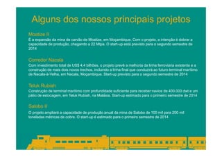 Alguns dos nossos principais projetos
Moatize II
É a expansão da mina de carvão de Moatize, em Moçambique. Com o projeto, a intenção é dobrar a
capacidade de produção, chegando a 22 Mtpa. O start-up está previsto para o segundo semestre de
2014

Corredor Nacala
Com investimento total de US$ 4,4 bilhões, o projeto prevê a melhoria da linha ferroviária existente e a
construção de mais dois novos trechos, incluindo a linha final que conduzirá ao futuro terminal marítimo
de Nacala-à-Velha, em Nacala, Moçambique. Start-up previsto para o segundo semestre de 2014

Teluk Rubiah
Construção de terminal marítimo com profundidade suficiente para receber navios de 400.000 dwt e um
pátio de estocagem, em Teluk Rubiah, na Malásia. Start-up estimado para o primeiro semestre de 2014

Salobo II
O projeto ampliará a capacidade de produção anual da mina de Salobo de 100 mil para 200 mil
toneladas métricas de cobre. O start-up é estimado para o primeiro semestre de 2014

 