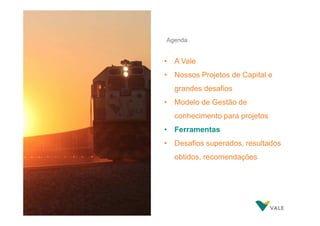 Agenda

• A Vale
• Nossos Projetos de Capital e
grandes desafios
• Modelo de Gestão de
conhecimento para projetos
• Ferramentas
• Desafios superados, resultados
obtidos, recomendações

 