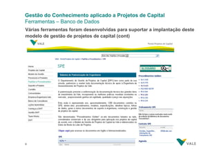 Gestão do Conhecimento aplicado a Projetos de Capital
Ferramentas – Banco de Dados
Várias ferramentas foram desenvolvidas para suportar a implantação deste
modelo de gestão de projetos de capital (cont)

33
33

Gestão do Conhecimento aplicado a Projetos de Capital
Gestão do Conhecimento aplicado a Projetos de Capital– 28/03/2012

 