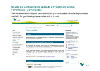 Gestão do Conhecimento aplicado a Projetos de Capital
Ferramentas - Comunidades
Várias ferramentas foram desenvolvidas para suportar a implantação deste
modelo de gestão de projetos de capital (cont)

34
34

Gestão do Conhecimento aplicado a Projetos de Capital
Gestão do Conhecimento aplicado a Projetos de Capital– 28/03/2012

 