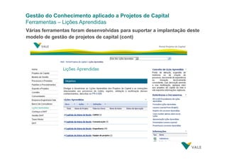 Gestão do Conhecimento aplicado a Projetos de Capital
Ferramentas – Lições Aprendidas
Várias ferramentas foram desenvolvidas para suportar a implantação deste
modelo de gestão de projetos de capital (cont)

 