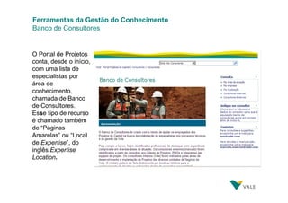Ferramentas da Gestão do Conhecimento
Banco de Consultores

O Portal de Projetos
conta, desde o início,
com uma lista de
especialistas por
área de
conhecimento,
chamada de Banco
de Consultores.
Esse tipo de recurso
é chamado também
de “Páginas
Amarelas” ou “Local
de Expertise”, do
inglês Expertise
Location.

 