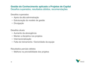 Gestão do Conhecimento aplicado a Projetos de Capital
Desafios superados, resultados obtidos, recomendações
Desafios superados
• Apoio da alta administração
• Estruturação do modelo de gestão
• Divulgação
Desafios atuais
• Aumento da abrangência
• Manter a disciplina nos projetos
• Internacionalização
• Falta de treinamento / Senioridade da equipe
Resultados parciais obtidos
• Melhora na previsibilidade dos projetos

45
45

 
