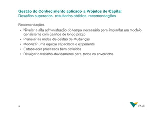 Gestão do Conhecimento aplicado a Projetos de Capital
Desafios superados, resultados obtidos, recomendações
Recomendações
• Nivelar a alta administração do tempo necessário para implantar um modelo
consistente com ganhos de longo prazo
• Planejar as ondas de gestão de Mudanças
• Mobilizar uma equipe capacitada e experiente
• Estabelecer processos bem definidos
• Divulgar o trabalho devidamente para todos os envolvidos

46
46

 