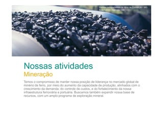Correia transportadora da Mina de Conceição / MG
Beto Felício / Agência Vale

Nossas atividades
Mineração
Temos o compromisso de manter nossa posição de liderança no mercado global de
minério de ferro, por meio do aumento da capacidade de produção, alinhados com o
crescimento da demanda; do controle de custos, e do fortalecimento da nossa
infraestrutura ferroviária e portuária. Buscamos também expandir nossa base de
recursos, com um amplo programa de exploração mineral.

 