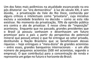 Um dos fatos mais polêmicos na atualidade escancarado na era
pós ditatorial ou “era democrática” à luz do século XXI, é sem
dúvida, a privatização da Vale do Rio Doce, conhecida por
alguns críticos e intelectuais como “privataria”, cuja iniciativa
excluiu a sociedade brasileira na decisão – como se esta não
existisse. No momento da privatização, 70% da opinião pública
era contra o ato de privatizar. E nesse clima de “imposição”
aconteceu. Enquanto que no passado, grandes presidentes que
o Brasil já possuiu sonhavam e desenhavam um futuro
promissor para o país a partir da perspectiva do potencial
mineral que possuí(-amos) e que foi entregue ao setor privado,
destituindo a Nação Brasileira que se beneficiavam dessas
riquezas – hoje entregues a “meia-dúzia” de grandes acionistas
– entre esses, grandes banqueiros internacionais - e um alto
número de pequenos acionistas (500 mil acionistas, segundo a
empresa). O que contribui(u) para a concentração de renda e
representa um golpe no futuro e horizonte do Brasil.
 