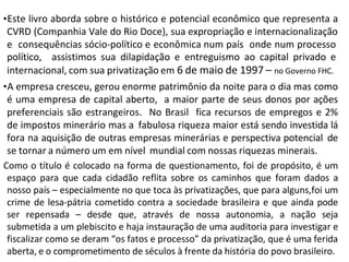 •Este livro aborda sobre o histórico e potencial econômico que representa a
CVRD (Companhia Vale do Rio Doce), sua expropriação e internacionalização
e consequências sócio-político e econômica num país onde num processo
político, assistimos sua dilapidação e entreguismo ao capital privado e
internacional, com sua privatização em 6 de maio de 1997 – no Governo FHC.
•A empresa cresceu, gerou enorme patrimônio da noite para o dia mas como
é uma empresa de capital aberto, a maior parte de seus donos por ações
preferenciais são estrangeiros. No Brasil fica recursos de empregos e 2%
de impostos minerário mas a fabulosa riqueza maior está sendo investida lá
fora na aquisição de outras empresas minerárias e perspectiva potencial de
se tornar a número um em nível mundial com nossas riquezas minerais.
Como o título é colocado na forma de questionamento, foi de propósito, é um
espaço para que cada cidadão reflita sobre os caminhos que foram dados a
nosso país – especialmente no que toca às privatizações, que para alguns,foi um
crime de lesa-pátria cometido contra a sociedade brasileira e que ainda pode
ser repensada – desde que, através de nossa autonomia, a nação seja
submetida a um plebiscito e haja instauração de uma auditoria para investigar e
fiscalizar como se deram “os fatos e processo” da privatização, que é uma ferida
aberta, e o comprometimento de séculos à frente da história do povo brasileiro.
 