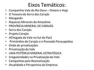 Eixos Temáticos:
• Companhia Vale do Rio Doce – Ontem e Hoje
• O Tesouro da Serra dos Carajás
• Manganês
• Riquezas Minerais da Amazônia
• PROVÍNCIA MINERAL DE CARAJÁS
• Serra dos Carajás
• Projeto Carajás
• AChegada da Vale no Sul do Pará
• Primórdios de Carajás e o Povoado Parauapebas
• Onda de privatizações
• Privatização da Vale
• UMA POTÊNCIA MINERAL ESTRATÉGICA
• Irregularidades na Privatização da Vale
• Campanhas pela Reestatização
• Atualidade e Perspectiva da Empresa
 