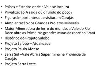 • Países e Estados onde a Vale se localiza
• Privatização:A saída ou o fundo do poço?
• Figuras importantes que visitaram Carajás
• AImplantação dos Grandes Projetos Minerais
• Maior Mineradora de ferro do mundo, a Vale do Rio
Doce abre as Primeiras grandes minas de cobre no Brasil
• Histórico do Projeto Salobo
• Projeto Salobo – Atualidade
• Projeto Paulo Afonso
• Serra Sul –Vale Abrirá Super mina na Província de
Carajás
• Projeto Serra Leste
 