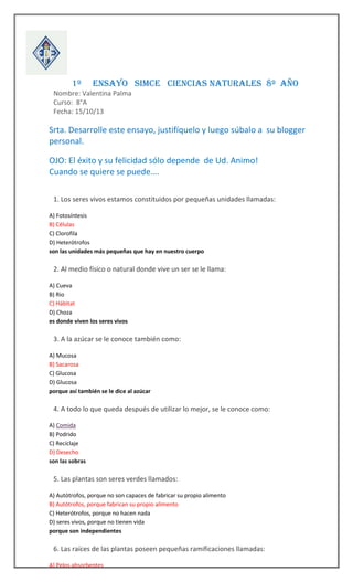




1º

ENSAYO SIMCE CIENCIAS NATURALES 8º AÑO

Nombre: Valentina Palma
Curso: 8°A
Fecha: 15/10/13

Srta. Desarrolle este ensayo, justifíquelo y luego súbalo a su blogger
personal.
OJO: El éxito y su felicidad sólo depende de Ud. Animo!
Cuando se quiere se puede….



1. Los seres vivos estamos constituidos por pequeñas unidades llamadas:
A) Fotosíntesis
B) Células
C) Clorofila
D) Heterótrofos
son las unidades más pequeñas que hay en nuestro cuerpo



2. Al medio físico o natural donde vive un ser se le llama:
A) Cueva
B) Rio
C) Hábitat
D) Choza
es donde viven los seres vivos



3. A la azúcar se le conoce también como:
A) Mucosa
B) Sacarosa
C) Glucosa
D) Glucosa
porque así también se le dice al azúcar



4. A todo lo que queda después de utilizar lo mejor, se le conoce como:
A) Comida
B) Podrido
C) Reciclaje
D) Desecho
son las sobras



5. Las plantas son seres verdes llamados:
A) Autótrofos, porque no son capaces de fabricar su propio alimento
B) Autótrofos, porque fabrican su propio alimento
C) Heterótrofos, porque no hacen nada
D) seres vivos, porque no tienen vida
porque son independientes



6. Las raíces de las plantas poseen pequeñas ramificaciones llamadas:
A) Pelos absorbentes

 