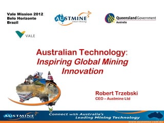 Vale Mission 2012
Belo Horizonte
Brazil




             Australian Technology:
             Inspiring Global Mining
                    Innovation

                           Robert Trzebski
                           CEO – Austmine Ltd
 
