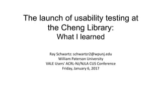 The launch of usability testing at
the Cheng Library:
What I learned
Ray Schwartz: schwartzr2@wpunj.edu
William Paterson University
VALE Users' ACRL-NJ/NJLA CUS Conference
Friday, January 6, 2017
 