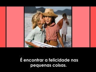 É encontrar a felicidade nas
pequenas coisas.
 