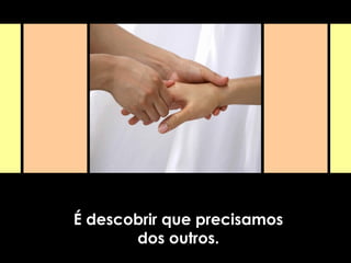 É descobrir que precisamos
dos outros.
 