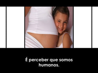 É perceber que somos
humanos.
 