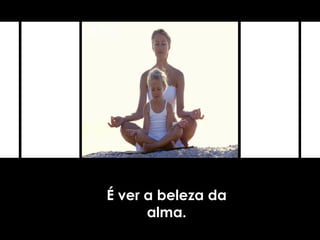 É ver a beleza da
alma.
 