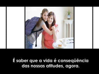 É saber que a vida é conseqüência
das nossas atitudes, agora.
 