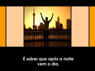 É saber que após a noite
vem o dia.
 