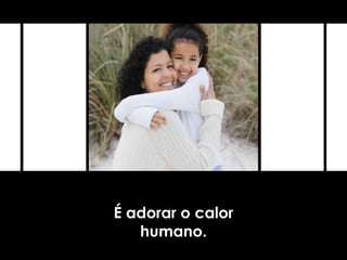É adorar o calor
humano.
 