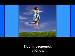 É curtir pequenas
vitórias.
 