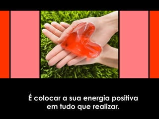 É colocar a sua energia positiva
em tudo que realizar.
 