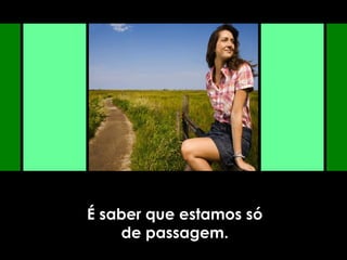 É saber que estamos só
de passagem.
 