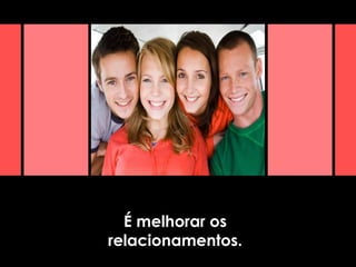 É melhorar os
relacionamentos.
 
