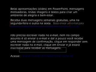Belas apresentações (slides) em PowerPoint, mensagens
motivadoras, lindas imagens e textos para criar um
ambiente de alegria e bem-estar.
Receba duas mensagens semanais gratuitas, uma na
segunda-feira e outra na sexta. Basta enviar um e-mail para:
powerpointsemanal-subscribe@yahoogrupos.com.br
não precisa escrever nada no e-mail, nem no campo
assunto é só enviar o e-mail e daí a pouco você recebe
uma mensagem de confirmação, clique em responder sem
escrever nada no e-mail, clique em Enviar e já estará
inscrito(a) para receber as mensagens.
Acesse: WWW.PLANETAPOWERPOINT.COM.BR
 