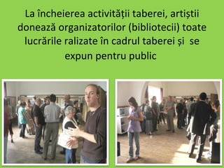 La încheierea activității taberei, artiștii donează organizatorilor (bibliotecii) toate lucrările ralizate în cadrul taberei și  se expun pentru public   