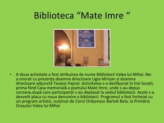 Biblioteca “Mate Imre “ A doua activitate a fost atribuirea de nume Bibliotecii Valea lui Mihai. Ne-a onorat cu prezența doamna directoare Ligia Mirișan și doamna directoare adjunctă Tavaszi Hajnal. Activitatea s-a desfășurat în trei locații, prima fiind Casa memorială a poetului Mate Imre, unde s-au depus coroane,după care participanții s-au deplasat la sediul bibliotecii. Acolo s-a dezvelit placa cu noua denumire a bibliotecii. Programul a fost încheiat cu un program artistic, susținut de Corul Orășenesc Bartok Bela, la Primăria Orașului Valea lui Mihai   