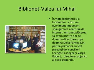 Biblionet-Valea lui Mihai În viața bibliotecii și a localnicilor ,a fost un eveniment important ,inaugurarea centrului de internet. Am avut plăcerea să avem printre noi pe doamna directoare și pe doamna Delia Pantea.Din partea primăriei au fost prezenți doi consilieri Csengeri Csongor și Varga Robert,  directorul adjunct al școlii generale.   
