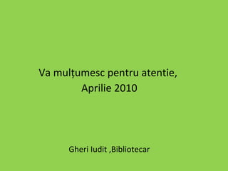 Va mulţumesc pentru atentie,  Aprilie 2010 Gheri Iudit ,Bibliotecar  