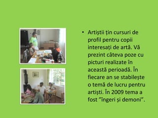 Artiștii țin cursuri de profil pentru copii interesați de artă. Vă prezint câteva poze cu picturi realizate în această perioadă. În fiecare an se stabilește o temă de lucru pentru artiști. În 2009 tema a fost ”îngeri și demoni”. 