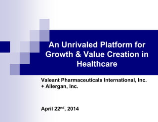 An Unrivaled Platform for
Growth & Value Creation in
Healthcare
Valeant Pharmaceuticals International, Inc.
+ Allergan, Inc.
April 22nd, 2014
 