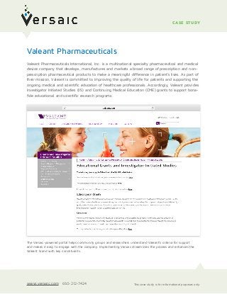  
Valeant Pharmaceuticals International, Inc. is a multinational specialty pharmaceutical and medical
device company that develops, manufactures and markets a broad range of prescription and non-
prescription pharmaceutical products to make a meaningful difference in patient’s lives. As part of
their mission, Valeant is committed to improving the quality of life for patients and supporting the
ongoing medical and scientific education of healthcare professionals. Accordingly, Valeant provides
Investigator Initiated Studies (IIS) and Continuing Medical Education (CME) grants to support bona-
fide educational and scientific research programs.
CASE STUDY
The Versaic-powered portal helps community groups and researchers understand Valeant’s criteria for support  
and makes it easy to engage with the company. Implementing Versaic streamlines the process and enhances the
Valeant brand with key constituents.
Valeant Pharmaceuticals
This case study is for informational purposes only.www.versaic.com 650-212-7424
 