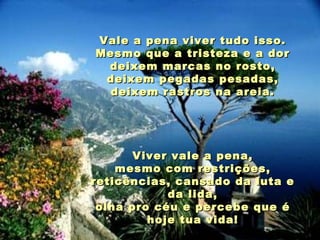 Vale a pena viver tudo isso. Mesmo que a tristeza e a dor deixem marcas no rosto, deixem pegadas pesadas, deixem rastros na areia. Viver vale a pena, mesmo com restrições, reticências, cansado da luta e da lida, olha pro céu e percebe que é hoje tua vida! 