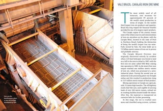 Vale Brazil: Carajás Iron Ore Mine

T

Iron ore dry
beneficiation plant,
a new technology
developed by Vale

he most widely used of all
minerals, iron accounts for
approximately 95 percent of
the world’s metal production in
terms of weight. As the world’s
third largest iron ore producer and exporter,
Brazil has long reaped the financial benefits
provided by one of its largest export products.
The Carajás region of the country boasts
some of the richest reserves and concentrations
of iron ore anywhere on the planet, with the
Carajás Mine, located in the state of Pará
in Northern Brazil, holding the distinction
of being the world’s largest iron ore mine.
Fully owned by Vale, the mine holds up to
7.2 billion metric tonnes of iron ore in proven
and probable reserves.
The Carajás Mineral Province was
originally discovered entirely by accident
when a US Steel helicopter was forced to land
on a hill in the area to refuel in 1967, with the
first iron ore mine called N4E Mine coming
into operation in 1985. In the mine’s first year
output reached one million metric tonnes
of iron ore, which was processed at a semiindustrial plant. During the second year an
industrial-scale processing plant was brought
online and this resulted in production rising
to 13.5 million metric tonnes of final product.
Mining operations in Carajás are open-pit,
with 15-meter-high benches. The off-highway
trucks that Vale uses, each capable of carrying
loads of over 240 metric tonnes, unload ore
at crushing facilities located inside the mines.
After this, the material is transported on
conveyor belts for further processing.
At this stage, the ore is crushed once
more and classified using screens, cyclones

 