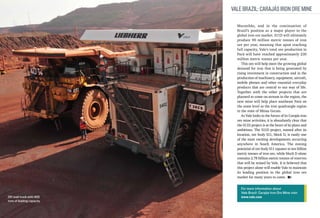 Vale Brazil: Carajás Iron Ore Mine
Maranhão, and in the continuation of
Brazil’s position as a major player in the
global iron ore market. S11D will ultimately
produce 90 million metric tonnes of iron
ore per year, meaning that upon reaching
full capacity, Vale’s total ore production in
Pará will have reached approximately 230
million metric tonnes per year.
This ore will help meet the growing global
demand for iron that is being generated by
rising investment in construction and in the
production of machinery, equipment, aircraft,
mobile phones and other essential everyday
products that are central to our way of life.
Together with the other projects that are
planned to come on-stream in the region, the
new mine will help place southeast Pará on
the same level as the iron quadrangle region
in the state of Minas Gerais.
As Vale looks to the future of its Carajás iron
ore mine activities, it is abundantly clear that
the S11D project is at the heart of its plans and
ambitions. The S11D project, named after its
location, ore body S11, block D, is easily one
of the most exciting developments occurring
anywhere in South America. The mining
potential of ore body S11 equates to ten billion
metric tonnes of iron ore, while block D alone
contains 2.78 billion metric tonnes of reserves
that will be mined by Vale. It is believed that
this project alone will enable Vale to maintain
its leading position in the global iron ore
market for many years to come.

Off road truck with 400
tons of loading capacity

For more information about
Vale Brazil: Carajás Iron Ore Mine visit:
www.vale.com

 